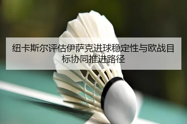 纽卡斯尔评估伊萨克进球稳定性与欧战目标协同推进路径