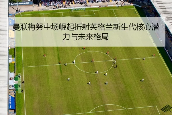 曼联梅努中场崛起折射英格兰新生代核心潜力与未来格局