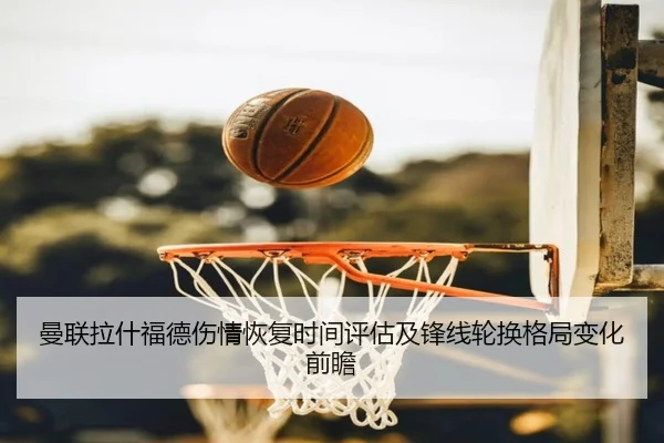 曼联拉什福德伤情恢复时间评估及锋线轮换格局变化前瞻