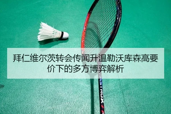 拜仁维尔茨转会传闻升温勒沃库森高要价下的多方博弈解析