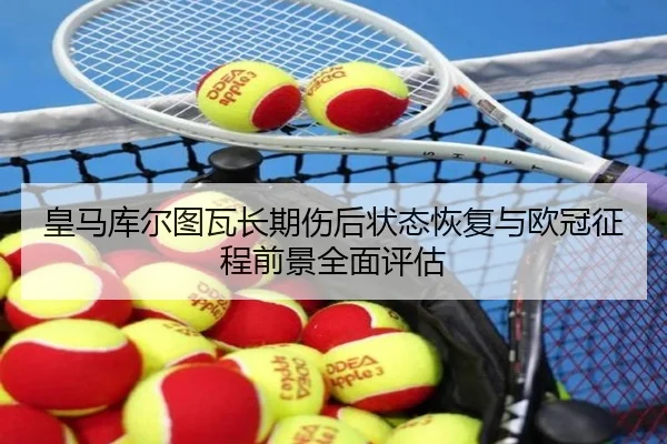 皇马库尔图瓦长期伤后状态恢复与欧冠征程前景全面评估