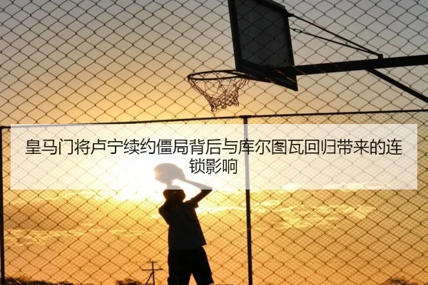 皇马门将卢宁续约僵局背后与库尔图瓦回归带来的连锁影响