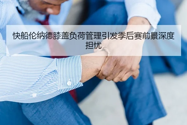 快船伦纳德膝盖负荷管理引发季后赛前景深度担忧