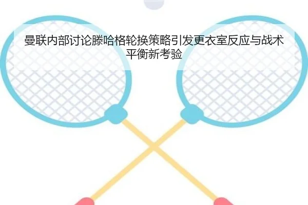曼联内部讨论滕哈格轮换策略引发更衣室反应与战术平衡新考验