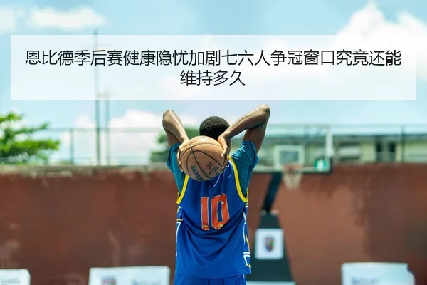 恩比德季后赛健康隐忧加剧七六人争冠窗口究竟还能维持多久