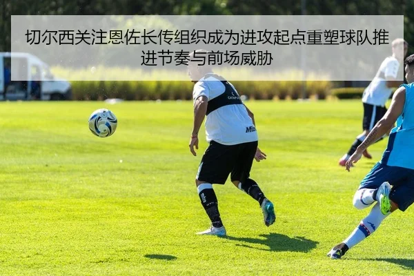 切尔西关注恩佐长传组织成为进攻起点重塑球队推进节奏与前场威胁