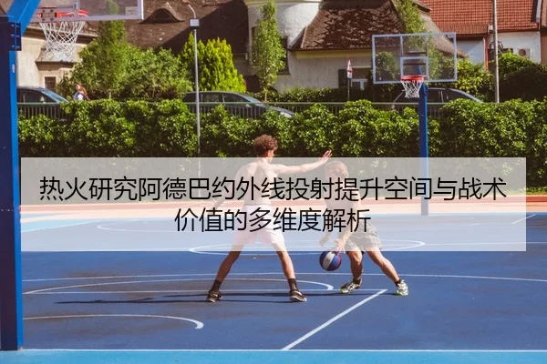 热火研究阿德巴约外线投射提升空间与战术价值的多维度解析