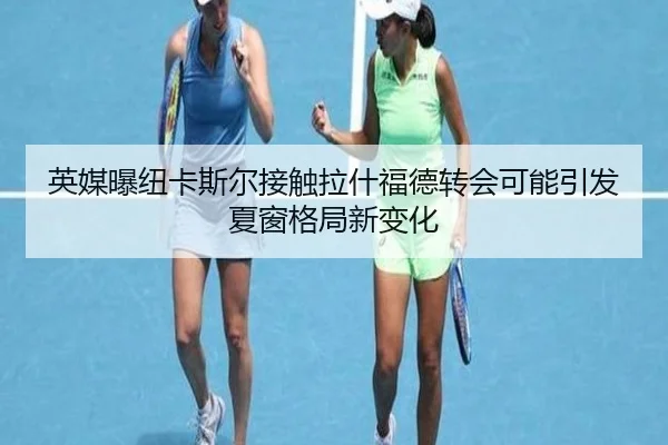 英媒曝纽卡斯尔接触拉什福德转会可能引发夏窗格局新变化