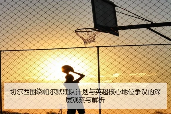 切尔西围绕帕尔默建队计划与英超核心地位争议的深层观察与解析