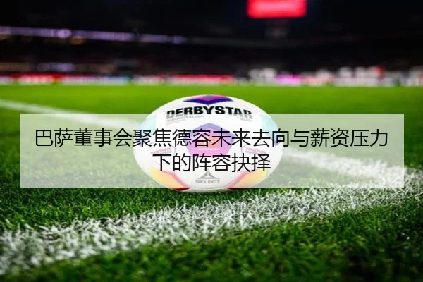 巴萨董事会聚焦德容未来去向与薪资压力下的阵容抉择