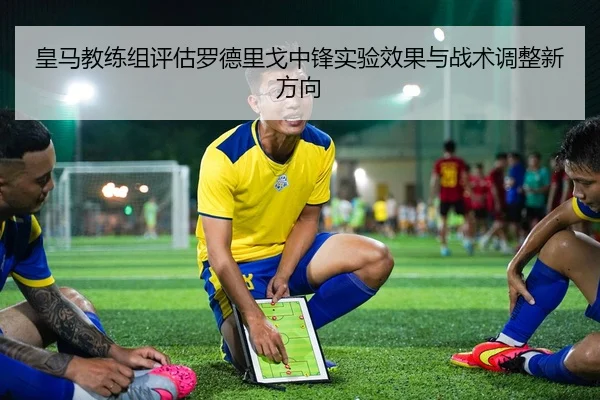 皇马教练组评估罗德里戈中锋实验效果与战术调整新方向