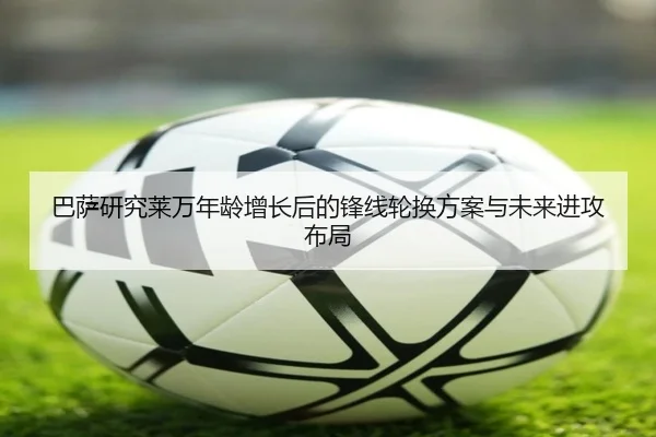 巴萨研究莱万年龄增长后的锋线轮换方案与未来进攻布局