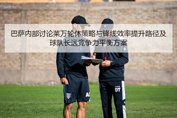 巴萨内部讨论莱万轮休策略与锋线效率提升路径及球队长远竞争力平衡方案