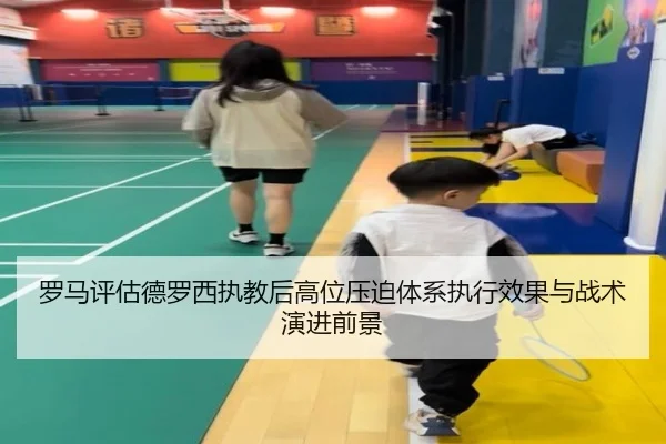 罗马评估德罗西执教后高位压迫体系执行效果与战术演进前景