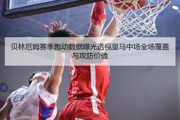 贝林厄姆赛季跑动数据曝光透视皇马中场全场覆盖与攻防价值