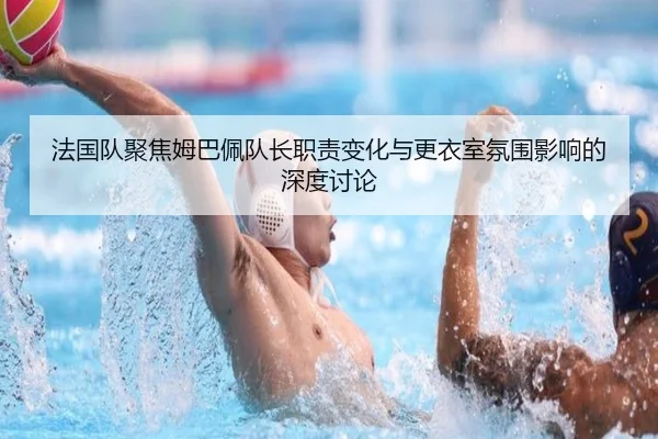 法国队聚焦姆巴佩队长职责变化与更衣室氛围影响的深度讨论