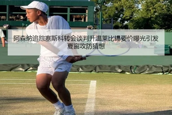 阿森纳追踪塞斯科转会谈判升温莱比锡要价曝光引发夏窗攻防猜想