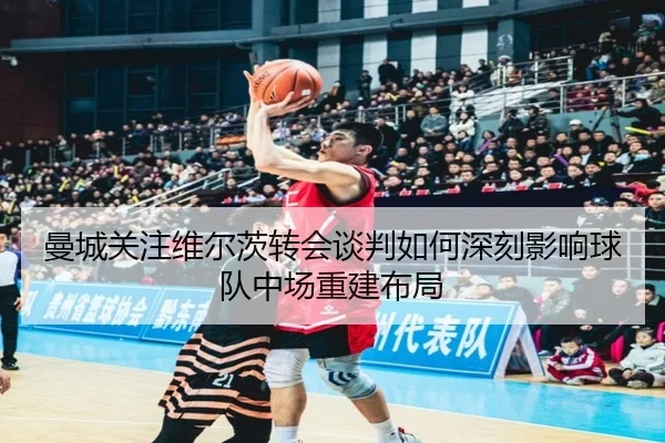曼城关注维尔茨转会谈判如何深刻影响球队中场重建布局