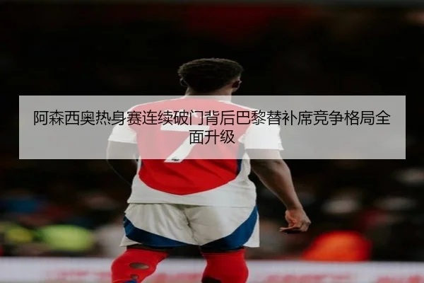 阿森西奥热身赛连续破门背后巴黎替补席竞争格局全面升级