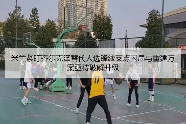 米兰紧盯齐尔克泽替代人选锋线支点困局与重建方案亟待破解升级