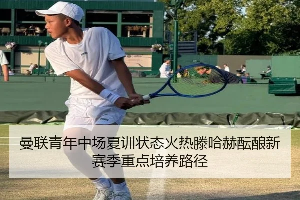 曼联青年中场夏训状态火热滕哈赫酝酿新赛季重点培养路径