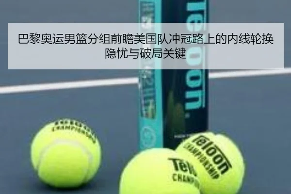 巴黎奥运男篮分组前瞻美国队冲冠路上的内线轮换隐忧与破局关键