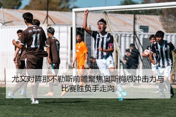 尤文对阵那不勒斯前瞻聚焦奥斯梅恩冲击力与比赛胜负手走向
